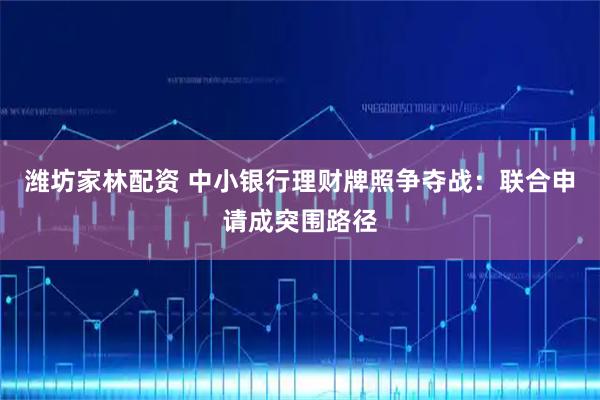 潍坊家林配资 中小银行理财牌照争夺战：联合申请成突围路径