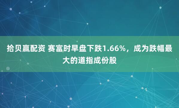 拾贝赢配资 赛富时早盘下跌1.66%，成为跌幅最大的道指成份股