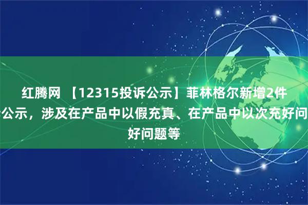 红腾网 【12315投诉公示】菲林格尔新增2件投诉公示，涉及在产品中以假充真、在产品中以次充好问题等