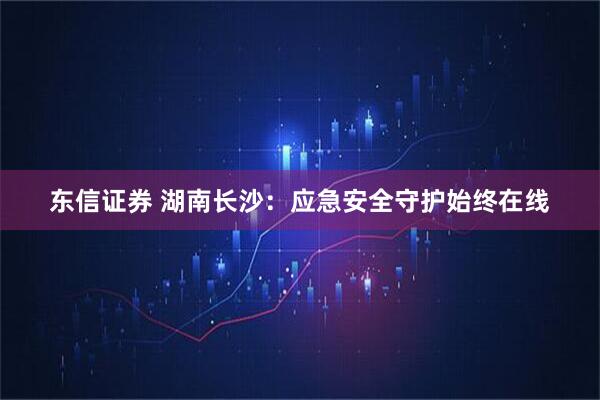 东信证券 湖南长沙：应急安全守护始终在线