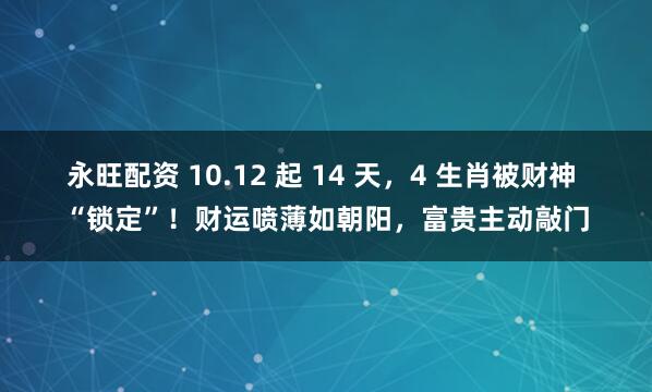 永旺配资 10.12 起 14 天，4 生肖被财神 “锁定”！财运喷薄如朝阳，富贵主动敲门