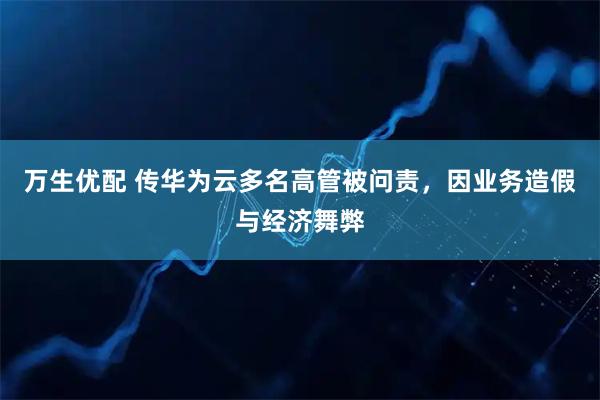 万生优配 传华为云多名高管被问责，因业务造假与经济舞弊