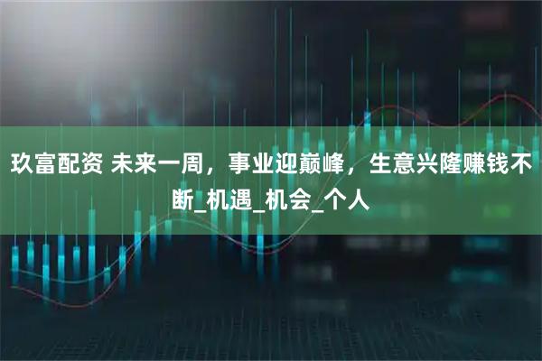 玖富配资 未来一周，事业迎巅峰，生意兴隆赚钱不断_机遇_机会_个人