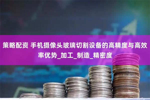 策略配资 手机摄像头玻璃切割设备的高精度与高效率优势_加工_制造_精密度