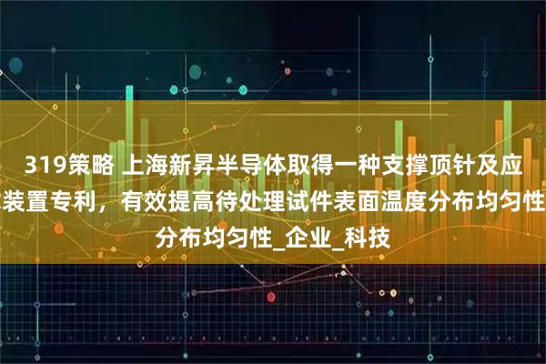 319策略 上海新昇半导体取得一种支撑顶针及应用其的支撑装置专利，有效提高待处理试件表面温度分布均匀性_企业_科技