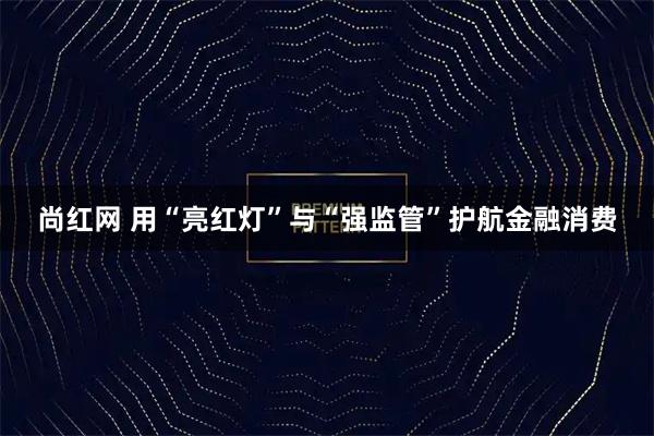 尚红网 用“亮红灯”与“强监管”护航金融消费