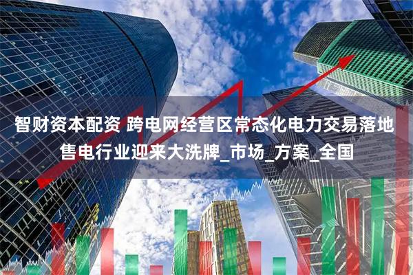 智财资本配资 跨电网经营区常态化电力交易落地 售电行业迎来大洗牌_市场_方案_全国