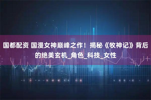 国都配资 国漫女神巅峰之作！揭秘《牧神记》背后的绝美玄机_角色_科技_女性