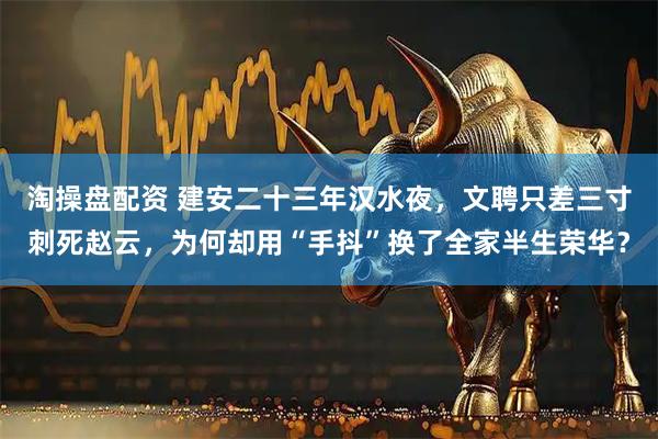 淘操盘配资 建安二十三年汉水夜，文聘只差三寸刺死赵云，为何却用“手抖”换了全家半生荣华？