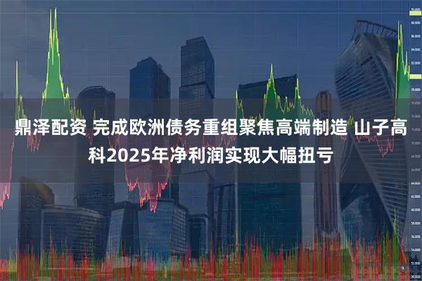 鼎泽配资 完成欧洲债务重组聚焦高端制造 山子高科2025年净利润实现大幅扭亏